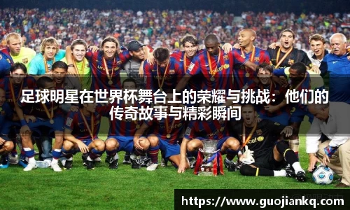 足球明星在世界杯舞台上的荣耀与挑战：他们的传奇故事与精彩瞬间